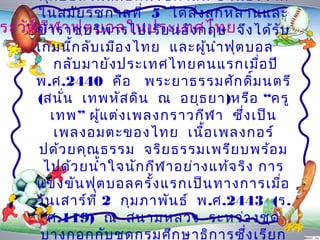 ฟุต บอลในสมัย ต้น รัช กำลที่ 6 เนือ งจำก
                                         ่
      ในสมัย รัช กำลที่ 5 ได้ส ง ลูก หลำนและ
                                  ่
ระวัตข้ำ รำชบริพ ำรไปเรีย นอัง กฤษ จึง ได้ร ับ
     ิก ีฬ ำฟุต บอลในประเทศไทย
     เกมนีก ลับ เมือ งไทย และผูน ำำ ฟุต บอล
             ้                        ้
          กลับ มำยัง ประเทศไทยคนแรกเมือ ปี   ่
     พ.ศ.2440 คือ พระยำธรรมศัก ดิ์ม นตรี
     (สนัน เทพหัส ดิน ณ อยุธ ยำ)หรือ “ครู
           ่
         เทพ” ผูแ ต่ง เพลงกรำวกีฬ ำ ซึ่ง เป็น
                   ้
          เพลงอมตะของไทย เนือ เพลงกอร์
                                    ้
      ปด้ว ยคุณ ธรรม จริย ธรรมเพรีย บพร้อ ม
      ไปด้ว ยนำ้ำ ใจนัก กีฬ ำอย่ำ งแท้จ ริง กำร
     แข่ง ขัน ฟุต บอลครั้ง แรกเป็น ทำงกำรเมื่อ
     วัน เสำร์ท ี่ 2 กุม ภำพัน ธ์ พ.ศ.2443 (ร.
       ศ.119) ณ สนำมหลวง ระหว่ำ งชุด
      บำงกอกกับ ชุด กรมศึก ษำธิก ำรซึง เรีย ก
                                           ่
 