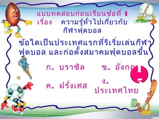 แบบทดสอบก่อ นเรีย นข้อ ที่ 1
     เรื่อ ง ควำมรู้ท ั่ว ไปเกี่ย วกับ
             กีฬ ำฟุต บอล
ข้อ ใดเป็น ประเทศแรกที่ร ิเ ริ่ม เล่น กีฬ ำ
ฟุต บอล และก่อ ตั้ง สมำคมฟุต บอลขึ้น
        ก. บรำซิล                    1
                            ข. อัง กฤษ
                      ง.     5
        ค. ฝรั่ง เศส
                     ประเทศไทย
 