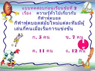 แบบทดสอบก่อ นเรีย นข้อ ที่ 2
    เรื่อ ง ควำมรู้ท ั่ว ไปเกี่ย วกับ
            กีฬ ำฟุต บอล
กีฬ ำฟุต บอลสมัย ใหม่แ ต่ล ะทีม มีผ ู้
เล่น กี่ค นเมื่อ เริ่ม กำรแข่ง ขัน
          ก. 5 คน             ข. 7 คน
                                     1
          ค. 11 คน                   5
                              ง. 12 คน
 