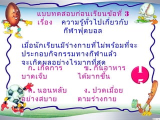 แบบทดสอบก่อ นเรีย นข้อ ที่ 3
      เรื่อ ง ควำมรู้ท ั่ว ไปเกี่ย วกับ
              กีฬ ำฟุต บอล

เมือ นัก เรีย นมีร ่ำ งกำยที่ไ ม่พ ร้อ มที่จ ะ
   ่
ประกอบกิจ กรรมทำงกีฬ ำแล้ว
จะเกิด ผลอย่ำ งไรมำกที่ส ด     ุ
  ก. เกิด กำร
บำดเจ็บ
                        ข. กิน อำหำร
                       ได้ม ำกขึ้น
                                             1
 ค. นอนหลับ            ง. ปวดเมือ ย
                                ่
                                             5
อย่ำ งสบำย            ตำมร่ำ งกำย
 