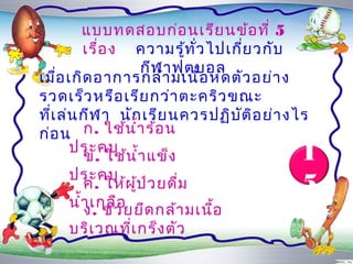 แบบทดสอบก่อ นเรีย นข้อ ที่ 5
          เรื่อ ง ควำมรู้ท ั่ว ไปเกี่ย วกับ
                     กีฬ ำฟุต บอล
เมือ เกิด อำกำรกล้ำ มเนื้อ หดตัว อย่ำ ง
    ่
รวดเร็ว หรือ เรีย กว่ำ ตะคริว ขณะ
ที่เ ล่น กีฬ ำ นัก เรีย นควรปฏิบ ต อ ย่ำ งไร
                                   ั ิ
ก่อ น ก. ใช้น ำ้ำ ร้อ น
       ประคบ                              1
          ข. ใช้น ำ้ำ แข็ง
       ประคบ
          ค. ให้ผ ป ว ยดื่ม
                   ู้ ่                   5
       นำ้ำ เกลืว ยยืด กล้ำ มเนือ
          ง. ช่ อ               ้
    บริเ วณที่เ กร็ง ตัว
 
