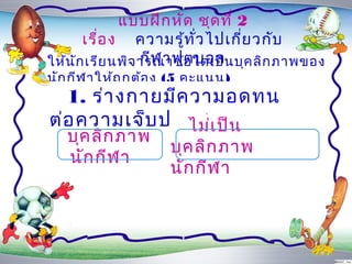 แบบฝึก หัด ชุด ที่ 2
       เรื่อ ง ควำมรู้ท ั่ว ไปเกี่ย วกับ
                  กีฬ ำฟุต บอล
ให้น ัก เรีย นพิจ ำรณำข้อ ใดเป็น บุค ลิก ภำพของ
นัก กีฬ ำให้ถ ูก ต้อ ง (5 คะแนน)
  1. ร่ำ งกำยมีค วำมอดทน
ต่อ ควำมเจ็บ ปวดสูงป็น
                ไม่เ
   บุค ลิก ภำพ
                     บุค ลิก ภำพ
   นัก กีฬ ำ
                     นัก กีฬ ำ
 