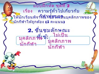 แบบฝึก หัด ชุด ที่ 2
       เรื่อ ง ควำมรู้ท ั่ว ไปเกี่ย วกับ
                  กีฬ ำฟุต บอล
ให้น ัก เรีย นพิจ ำรณำข้อ ใดเป็น บุค ลิก ภำพของ
นัก กีฬ ำให้ถ ูก ต้อ ง (5 คะแนน)

        2. ชื่น ชมลัก ษณะ
            ที่เ ข้ม แข็ง ป็น
   บุค ลิก ภำพ
                      ไม่เ
                     บุค ลิก ภำพ
   นัก กีฬ ำ
                     นัก กีฬ ำ
 