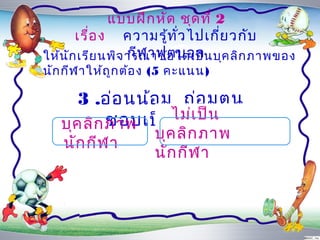 แบบฝึก หัด ชุด ที่ 2
       เรื่อ ง ควำมรู้ท ั่ว ไปเกี่ย วกับ
                  กีฬ ำฟุต บอล
ให้น ัก เรีย นพิจ ำรณำข้อ ใดเป็น บุค ลิก ภำพของ
นัก กีฬ ำให้ถ ูก ต้อ ง (5 คะแนน)

      3 .อ่อ นน้อ ม ถ่อ มตน
           ชอบเป็นไม่เ ป็น
   บุค ลิก ภำพ     ผู้ต ำม
                     บุค ลิก ภำพ
   นัก กีฬ ำ
                     นัก กีฬ ำ
 