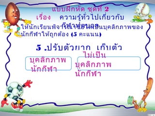 แบบฝึก หัด ชุด ที่ 2
       เรื่อ ง ควำมรู้ท ั่ว ไปเกี่ย วกับ
                  กีฬ ำฟุต บอล
ให้น ัก เรีย นพิจ ำรณำข้อ ใดเป็น บุค ลิก ภำพของ
นัก กีฬ ำให้ถ ูก ต้อ ง (5 คะแนน)

     5 .ปรับ ตัว ยำก เก็บ ตัว
                        ไม่เ ป็น
   บุค ลิก ภำพ
                     บุค ลิก ภำพ
   นัก กีฬ ำ
                     นัก กีฬ ำ
 