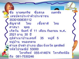 ชื่อ นำยคมกริช ชื่อ สกุล            เนตรชัง
 เลขบัต รประจำำ ตัผูประชำชน
                     ว ้จ ัด
3530100835112 ทำำ
สัญ ชำติ       ไทย       เชื้อ ชำติ ไทย
ศำสนำ        พุทธ
เกิด วัน จันทร์ ที่ 11 เดือ น กันยำยน พ.ศ.
2521 อำยุ 30 ปี
ภูม ล ำำ เนำบ้ำ นเลขที่ 35 หมูท ี่ 5
    ิ                                ่
หมูบ ้ำ น หนองกลำย
      ่
ตำำ บล ป่ำเซ่ำ อำำ เภอ เมือง จัง หวัด อุตรดิตถ์
รหัส ไปรษณีย ์ 53000
          โทรศัพ ท์ 055-414674 โทรศัพ ท์ม อ     ื
ถือ 081-7530246
 