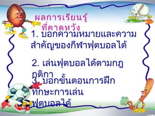 ผลกำรเรีย นรู้
 ที่ค ำดหวัง
1. บอกควำมหมำยและควำม
สำำคัญของกีฬำฟุตบอลได้
2. เล่นฟุตบอลได้ตำมกฎ
กติกำ
3. บอกขั้นตอนกำรฝึก
ทักษะกำรเล่น
ฟุตบอลได้
 