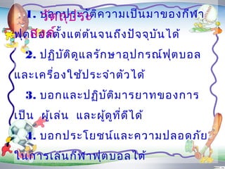 1. บอกประวัต ิค วำมเป็น มำของกีฬ ำ
     วัต ถุป ระ
ฟุตสงค์ ้ง แต่ต ้น จนถึง ปัจ จุบ ัน ได้
   บอลตั
  2. ปฏิบ ต ิด ูแ ลรัก ษำอุป กรณ์ฟ ุต บอล
          ั
และเครื่อ งใช้ป ระจำำ ตัว ได้
  3. บอกและปฏิบ ัต ิม ำรยำทของกำร
เป็น ผู้เ ล่น และผูด ูท ี่ด ีไ ด้
                   ้
  4. บอกประโยชน์แ ละควำมปลอดภัย
ในกำรเล่น กีฬ ำฟุต บอลได้
 