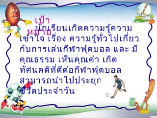 ๶ป้ำ
   นัก เรีย นเกิด ควำมรู้ค วำม
  หมำย
เข้ำ ใจ เรื่อ ง ควำมรู้ท ั่ว ไปเกี่ย ว
กับ กำรเล่น กีฬ ำฟุต บอล และ มี
คุณ ธรรม เห็น คุณ ค่ำ เกิด
ทัศ นคติท ี่ด ีต ่อ กีฬ ำฟุต บอล
สำมำรถนำำ ไปประยุก ต์ใ ช้ใ น
ชีว ิต ประจำำ วัน
 