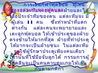 กำรเล่น กีฬ ำฟุต บอล ผู้เ ล่น
ลัก ษณะกำรเล่น ของฟุต บอล ำ ยและใส่
    ของแต่ล ะทีม จะอยู่ค นละฝ่
    เสือ ประจำำ ทีม ของตน แต่ล ะทีม จะ มี
       ้
     ผูเ ล่น 11 คน
         ้                     ซึ่ง ทำำ หน้ำ ที่แ ตก
     ต่ำ งกัน แต่ล ะคนจะพยำยำมและ
    เตะลูก ฟุต บอล ให้เ ข้ำ ประตูข องฝ่ำ ย
    ตรงข้ำ มให้ม ำกที่ส ุด ฝ่ำ ยที่ท ำำ ประตู
    ได้ม ำกจะเป็น ฝ่ำ ยชนะ ในแต่ล ะทีม
      จะใช้ผ ู้ร ัก ษำประตูเ พีย งคนเดีย ว
    เท่ำ นั้น ที่ใ ช้ม ือ จับ ลูก ได้ กรรมกำรผู้
     ตัด สิน จะเป็น คนควบคุม เกมให้เ ล่น
                    กัน ตำมกติก ำ
 