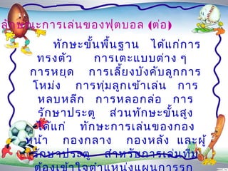 ลัก ษณะกำรเล่น ของฟุต บอล (ต่อ )
          ทัก ษะขัน พื้น ฐำน ได้แ ก่ก ำร
                  ้
      ทรงตัว        กำรเตะแบบต่ำ ง ๆ
     กำรหยุด กำรเลี้ย งบัง คับ ลูก กำร
     โหม่ง กำรทุ่ม ลูก เข้ำ เล่น กำร
      หลบหลีก กำรหลอกล่อ กำร
      รัก ษำประตู ส่ว นทัก ษะขั้น สูง
      ได้แ ก่ ทัก ษะกำรเล่น ของกอง
    หน้ำ กองกลำง กองหลัง และผู้
     รัก ษำประตู สำำ หรับ กำรเล่น ทีม
 