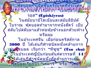 จำกหลัก ฐำนทำงประวัต ิศ ำสตร์ กล่ำ ว
      ว่ำ ฟุต บอลกำำ เนิด ขึ้น ครั้ง แรกที่ป ระเทศ
ติค วำมเป็ก โบรำณซึ่ง เรีย กว่ำ “เอพปิสอ ดีต ถึง ปัจ
       กรี น มำของกีฬ ำฟุต บอลตั้ง แต่ ไกย์
                   รอส” (Episkiyros)
            ในสมัย บำบีโ ลเนีย และสมัย อีย ิป ต์
      โบรำณ ฟุต บอลทำำ มำจำกหนัง สัต ว์ เย็บ
     สลับ ไปสลับ มำแล้ว ห่อ หุ้ม ข้ำ งนอกด้ว ยฟำง
                         หรือ ผม
            ในประเทศจีน เมื่อ ก่อ นคริส ต์ก ำล
      3000 ปี ได้เ ล่น กีฬ ำชนิด หนึง คล้ำ ยกำร
                                           ่
     เล่น ฟุต บอล เรีย กว่ำ “ทีซ ซ ุ” (Tsu chu)
                                     ู
         ในประเทศญี่ป น ก่อ นต้น ศตวรรษที่ 14
                         ุ่
         ได้เ ล่น กีฬ ำชนิด หนึง ที่ค ล้ำ ยกำรเล่น
                               ่
       ฟุต บอลเรีย กว่ำ “เคมำริ” หรือ “เคอร์
 