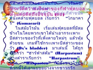 กีฬ ำคล้ำ ยฟุต บอลเช่น กัน            เรีย กว่ำ
“คำลซิโิค วำมเป็น มำของกีฬ ำฟุต บอล
ประวัต อ” (Calcio)
ตั้งในประเทศเม็ก ซิโ ก ได้เอ ) กีฬ ำชนิด
      แต่อ ดีต ถึง ปัจ จุบ น (ต่ ล่น
                           ั
หนึง คล้ำ ยฟุต บอล เรีย กว่ำ
    ่                                “โกมำคำ
ริ” (Gomacari)
    ในสมัย โรมัน เริ่ม เล่น ฟุต บอลที่ม ีล ม
ข้ำ งในโดยพวกเขำได้น ำำ เอำกระเพำะ
ปัส สำวะของวัว ที่เ พิ่ง ตำยใหม่ๆ แล้ว หุ้ม
ด้ว ยขน เกมที่ใ ช้ก ระเพำะปัส สำวะของ
วัว (Ox’s bladder) มำเล่น นี้ ได้ถ ูก
เรีย กว่ำ “ฮำร์ฟ ำสตัม ” (Harpastum)
บำงตำำ รำเรีย กว่ำ        “Harpastrum”
หรือ      “Harpaston” ก็ม ีซ ง ชำวโรมัน
                                  ึ่
พวกนีไ ด้เ อำแบบอย่ำ งจำกชำวกรีก
        ้
 