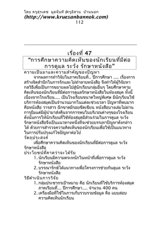 โดย ครูส ุร เดช มูล จัน ที (ครูอ ิส าน บ้า นนอก
(http://www.kruesanbannok.com)
                                112




                 เรื่อ งที่ 47
  “การศึก ษาความคิด เห็น ของนัก เรีย นทีม ีต ่อ
                                        ่
        การดูแ ล ระวัง รัก ษาหนัง สือ ”
ความเป็น มาและความสำา คัญ ของปัญ หา
         จากผลการทำาวิจัยในภาคเรียนที่.. ปีการศึกษา .... เรื่องการ
สร้างจิตสำานึกในการรักและไม่ทำาลายหนังสือ จึงทำาให้ผู้วิจัยหา
กลวิธีเพื่อเป็นการขยายผลไปสู่นักเรียนกลุ่มอื่นๆ โดยศึกษาคาม
คิดเห็นของนักเรียนที่มีต่อการดูแลรักษาหนังสือในห้องสมุด ทั้งนี้
เนื่องจากโรงเรียน.... เป็นโรงเรียนขนาดใหญ่พิเศษ มีนักเรียนใช้
บริการห้องสมุดเป็นจำานวนมากในแต่ละช่วงเวลา ปัญหาที่พบมาก
คือหนังสือ วารสาร ฉีกขาดมีรอยขีดเขียน หนังสือบางเล่มไม่ผ่าน
การยืมแต่มีผู้นำามาส่งคืนจากการพบในบริเวณต่างๆของโรงเรียน
ดังนั้นการให้นักเรียนที่ใช้ห้องสมุดมีส่วนร่วมในการดูแล ระวัง
รักษาหนังสือจึงเป็นแนวทางหนึ่งที่จะช่วยบรรเทาปัญหาดังกล่าว
ได้ ด้วยการสำารวจความคิดเห็นของนักเรียนเพื่อใช้เป็นแนวทาง
ในการปรับปรุงแก้ไขปัญหาต่อไป
วัต ถุป ระสงค์
         เพื่อศึกษาความคิดเห็นของนักเรียนที่มีต่อการดูแล ระวัง
รักษาหนังสือ
ประโยชน์ท ี่ค าดว่า จะได้ร ับ
         1. นักเรียนมีความตระหนักในหน้าที่เพื่อการดูแล ระวัง
             รักษาหนังสือ
         2. บรรณารักษ์ได้แนวทางเพื่อโครงการช่วยกันดูแล ระวัง
             รักษาหนังสือ
วิธ ีด ำา เนิน การวิจ ัย
         1. กลุ่มประชากรเป้าหมาย คือ นักเรียนที่ใช้บริการห้องสมุด
             ภาคเรียนที่... ปีการศึกษา.... จำานวน 400 คน
         2. เครื่องมือที่ใช้ในการเก็บรวบรวมข้อมูล คือ แบบสอบ
             ความคิดเห็นนักเรียน
 
