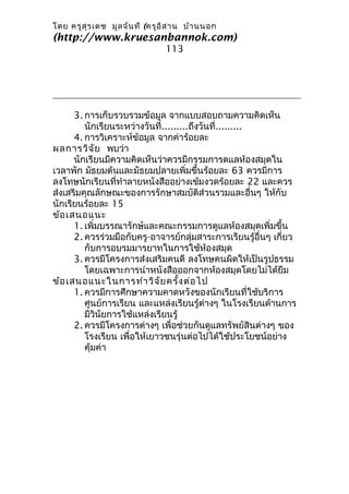 โดย ครูส ุร เดช มูล จัน ที (ครูอ ิส าน บ้า นนอก
(http://www.kruesanbannok.com)
                                113




      3. การเก็บรวบรวมข้อมูล จากแบบสอบถามความคิดเห็น
         นักเรียนระหว่างวันที่.........ถึงวันที่.........
      4. การวิเคราะห์ข้อมูล จากค่าร้อยละ
ผลการวิจ ัย พบว่า
      นักเรียนมีความคิดเห็นว่าควรมีกรรมการดแลห้องสมุดใน
เวลาพัก มัธยมต้นและมัธยมปลายเพิ่มขึ้นร้อยละ 63 ควรมีการ
ลงโทษนักเรียนที่ทำาลายหนังสืออย่างเข้มงวดร้อยละ 22 และควร
ส่งเสริมคุณลักษณะของการรักษาสมบัติส่วนรวมและอื่นๆ ให้กับ
นักเรียนร้อยละ 15
ข้อ เสนอแนะ
      1. เพิ่มบรรณารักษ์และคณะกรรมการดูแลห้องสมุดเพิ่มขึ้น
      2. ควรร่วมมือกับครู-อาจารย์กลุ่มสาระการเรียนรู้อื่นๆ เกี่ยว
         กับการอบรมมารยาทในการใช้ห้องสมุด
      3. ควรมีโครงการส่งเสริมคนดี ลงโทษคนผิดให้เป็นรูปธรรม
         โดยเฉพาะการนำาหนังสือออกจากห้องสมุดโดยไม่ได้ยืม
ข้อ เสนอแนะในการทำา วิจ ัย ครั้ง ต่อ ไป
      1. ควรมีการศึกษาความคาดหวังของนักเรียนที่ใช้บริการ
         ศูนย์การเรียน และแหล่งเรียนรู้ต่างๆ ในโรงเรียนด้านการ
         มีวินัยการใช้แหล่งเรียนรู้
      2. ควรมีโครงการต่างๆ เพื่อช่วยกันดูแลทรัพย์สินต่างๆ ของ
         โรงเรียน เพื่อให้เยาวชนรุ่นต่อไปได้ใช้ประโยชน์อย่าง
         คุ้มค่า
 