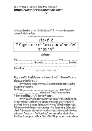 โดย ครูส ุร เดช มูล จัน ที (ครูอ ิส าน บ้า นนอก
(http://www.kruesanbannok.com)
                                      12




ละเอียด ประณีต อาจทำาให้เด็กท้องแท้ได้ ควรประเมินผลตาม
สภาพจริงให้มากที่สุด
            ----------------------------------------------
              เรื่อ งที่ 2
  “ ปัญ หา การทำา โครงงาน เสีย ค่า ใช้
              จ่า ยมาก ”
                                  ผู้ศ ึก ษา
ชื่อ.....................................................สกุล...................
..........................ตำาแหน่ง.................................โรงเรียน.
.................................................................................
ปีการศึกษา...........................................
                            *****************

ปัญ หาหรือ สิ่ง ที่ต ้อ งการพัฒ นาในชั้น เรีย นหรือ งาน
ที่ต นเองรับ ผิด ชอบ
       การพัฒนาส่งเสริมการเรียนรู้ วิทยาศาสตร์ของผู้เรียนชั้น
มัธยมศึกษาตอนต้น
โรงเรียน............................................... ภาคเรียนที่
.........../.................... ด้วยการทำาโครงงานแผ่นเดียว
วิธ ีก ารแก้ป ัญ หา/วิธ ีก ารพัฒ นา
      การเรียนรู้ด้วยโครงงานเป็นการส่งเสริมให้ผู้เรียนได้คิดค้น
สำารวจ ทดลองในเรื่องต่างๆ อย่างหลากหลาย สามารถนำาสิ่งที่
ประดิษฐ์ คิดค้น ทดลอง ไปเผยแพร่ ทำารายได้ในชีวิตประจำาวัน
ได้ แต่การจัดทำาโครงงานลงบนแผง หรือ วัสดุต่าง ๆ ผู้เรียนต้อง
เสียค่าใช้จ่ายมาก นับว่าทำาความเดือนร้อนมาสู่ครอบครัวนักเรียน
อย่างมาก โดยเฉพาะนักเรียนที่อยู่ในชนบทเหมือนกับนักเรียน
โรงเรียนบ้านหลุบคา ผู้ศึกษาจึงหาวิธีแก้ปัญหาจากการเสนอโครง
 