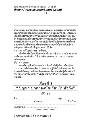 โดย ครูส ุร เดช มูล จัน ที (ครูอ ิส าน บ้า นนอก
(http://www.kruesanbannok.com)
                                      13




งานบนแผน มาเป็นเสนอบนแผ่นกระดาษ และพัฒนามาเสนอเป็น
แผ่นฟิวเจอร์บอร์ด แต่ก็ยังลงทุนอีกมาก และในที่สุดจึงได้พัฒนา
เสนอโครงงานบนกระดาษแผ่นเดียวและเนื้อนำาเสนอเท่าเดิม พบ
ว่า การนำาเสนอโครงงานบนกระดาษแผ่นเดียวปรากฏว่านักเรียน
ทุกระดับชั้นมีความสนใจมาก จนในที่สุดนักเรียนทุกคนทำาโครง
งานแผ่นเดียวเป็นทุกคน ซึงสอดคล้องและสอดรับกับการเรียนรูตาม
                        ่                              ้
หลักสูตรการศึกษาขันพืนฐาน พ.ศ. 2544
                   ้ ้
ผลการแก้ไ ข/ผลการพัฒ นา
     นักเรียนชั้นมัธยมศึกษาตอนต้น ม.1-3 สามารถนำาเสนองาน
บนโครงงานแผ่นเดียวได้ ตามศักยภาพและความสามารถของ
แต่ละบุคคล
ข้อ เสนอแนะ
     การเรียนรู้ด้วยโครงงานควรส่งเสริมให้ผู้เรียน เรียนรู้จาก
กระบวนการให้ทุกคนคิด ทำา ทดลอง ปฏิบัติจริง ด้วยตนเอง ไม่
ควรจะทำาโครงงานเพื่อจะประกวดแข่งขัน จะทำาให้ผู้เรียนท้อแท้
กับเทคโนโลยีที่ทันสมัย ในที่สุดอาจทะให้กิจกรรมโครงงานล้ม
เหลวได้
             ----------------------------------------------
               เรื่อ งที่ 3
   “ ปัญ หา ปกครองนัก เรีย นไม่ท ั่ว ถึง ”
                                  ผู้ศ ึก ษา
ชื่อ.....................................................สกุล...................
..........................ตำาแหน่ง.................................โรงเรียน.
.................................................................................
ปีการศึกษา...........................................
                            *****************

ปัญ หาหรือ สิ่ง ที่ต ้อ งการพัฒ นา
 