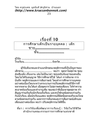 โดย ครูส ุร เดช มูล จัน ที (ครูอ ิส าน บ้า นนอก
(http://www.kruesanbannok.com)
                                      23




                             เรื่อ งที่ 10
         การศึก ษาเด็ก เป็น รายบุค คล : เด็ก
            ชาย..........................................
                ชัน ...............................
                  ้
ผู้วิจัย ................................................................
โรงเรียน..................................จังหวัด.....................

       ผู้วิจัยสังเกตและจำาแนกลักษณะพฤติกรรมที่เป็นปัญหาของ
เด็กชาย.................................. พบว่า พูดจาไม่สุภาพ ชอบ
ส่งเสียงดัง เกี่ยงงาน เล่นไม่เป็นเวลา ชอบหยิบจับเอาของคนอื่น
โดยไม่ได้รับอนุญาต วิธีการศึกษาที่ใช้ ได้แก่ การสังเกต การ
บันทึก พฤติกรรมและการสัมภาษณ์ โดยทำาการศึกษารายบุคคล
อย่างต่อเนื่องโดยระหว่างกระบวนการปรับพฤติกรรมมีวิธีการที่
หลากหลาย อันได้แก่ เมื่อพูดจากไม่สุภาพต่อเพื่อนๆ ให้ทำาความ
สะอาดห้องเรียนและทำางานเพิ่ม ชมเชยว่าดีเมื่อเขาพูดสุภาพ ทำา
สัญญาร่วมกันกับนักเรียนทั้งเรียน และครูใช้กฎข้อตกลงร่วมกัน
กับนักเรียน เมื่อนักเรียนแสดง พฤติกรรมที่ผิดข้อตกลงก็จะลงโทษ
ตามข้อตกลงร่วมกัน ผลจากการสังเกตและการสัมภาษณ์เด็กและ
เพื่อนอย่างต่อเนื่อง พบว่า ปรับพฤติกรรมได้ดีขึ้น

  ที่ม า : การวิจ ัย เพื่อ พัฒ นาการเรีย นรู้ : วิจ ัย ในวิถ ีช ีว ิต
         สำา นัก งานคณะกรรมการการศึก ษาแห่ง ชาติ
 
