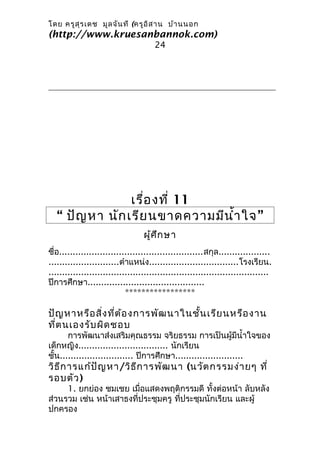 โดย ครูส ุร เดช มูล จัน ที (ครูอ ิส าน บ้า นนอก
(http://www.kruesanbannok.com)
                                      24




                 เรื่อ งที่ 11
   “ ปัญ หา นัก เรีย นขาดความมีน ำ้า ใจ ”
                                  ผู้ศ ึก ษา
ชื่อ.....................................................สกุล...................
..........................ตำาแหน่ง.................................โรงเรียน.
.................................................................................
ปีการศึกษา...........................................
                            *****************

ปัญ หาหรือ สิ่ง ที่ต ้อ งการพัฒ นาในชั้น เรีย นหรือ งาน
ที่ต นเองรับ ผิด ชอบ
       การพัฒนาส่งเสริมคุณธรรม จริยธรรม การเป็นผู้มีนำ้าใจของ
เด็กหญิง................................. นักเรียน
ชั้น........................... ปีการศึกษา.........................
วิธ ีก ารแก้ป ัญ หา/วิธ ีก ารพัฒ นา (นวัต กรรมง่า ยๆ ที่
รอบตัว )
     1. ยกย่อง ชมเชย เมื่อแสดงพฤติกรรมดี ทั้งต่อหน้า ลับหลัง
ส่วนรวม เช่น หน้าเสาธงที่ประชุมครู ที่ประชุมนักเรียน และผู้
ปกครอง
 