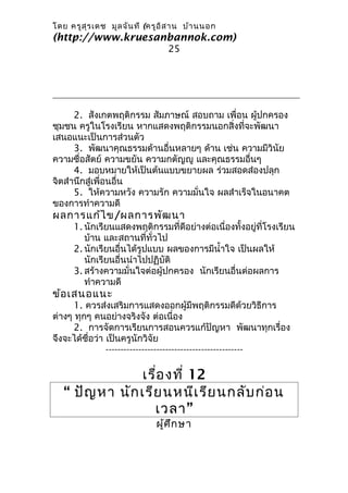 โดย ครูส ุร เดช มูล จัน ที (ครูอ ิส าน บ้า นนอก
(http://www.kruesanbannok.com)
                                 25




      2. สังเกตพฤติกรรม สัมภาษณ์ สอบถาม เพื่อน ผู้ปกครอง
ชุมชน ครูในโรงเรียน หากแสดงพฤติกรรมนอกสิ่งที่จะพัฒนา
เสนอแนะเป็นการส่วนตัว
      3. พัฒนาคุณธรรมด้านอื่นหลายๆ ด้าน เช่น ความมีวินัย
ความซื่อสัตย์ ความขยัน ความกตัญญู และคุณธรรมอื่นๆ
      4. มอบหมายให้เป็นต้นแบบขยายผล ร่วมสอดส่องปลุก
จิตสำานึกสู่เพื่อนอื่น
      5. ให้ความหวัง ความรัก ความมั่นใจ ผลสำาเร็จในอนาคต
ของการทำาความดี
ผลการแก้ไ ข/ผลการพัฒ นา
      1. นักเรียนแสดงพฤติกรรมที่ดีอย่างต่อเนื่องทั้งอยู่ที่โรงเรียน
         บ้าน และสถานที่ทั่วไป
      2. นักเรียนอื่นได้รูปแบบ ผลของการมีนำ้าใจ เป็นผลให้
         นักเรียนอื่นนำาไปปฏิบัติ
      3. สร้างความมั่นใจต่อผู้ปกครอง นักเรียนอื่นต่อผลการ
         ทำาความดี
ข้อ เสนอแนะ
      1. ควรส่งเสริมการแสดงออกผู้มีพฤติกรรมดีด้วยวิธีการ
ต่างๆ ทุกๆ คนอย่างจริงจัง ต่อเนื่อง
      2. การจัดการเรียนการสอนควรแก้ปัญหา พัฒนาทุกเรื่อง
จึงจะได้ชื่อว่า เป็นครูนักวิจัย
                ----------------------------------------------

                เรื่อ งที่ 12
   “ ปัญ หา นัก เรีย นหนีเ รีย นกลับ ก่อ น
                   เวลา ”
                             ผู้ศ ึก ษา
 