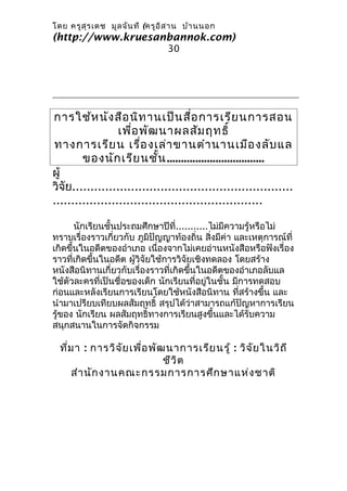 โดย ครูส ุร เดช มูล จัน ที (ครูอ ิส าน บ้า นนอก
(http://www.kruesanbannok.com)
                                 30




การใช้ห นัง สือ นิท านเป็น สื่อ การเรีย นการสอน
                  เพื่อ พัฒ นาผลสัม ฤทธิ์
ทางการเรีย น เรือ งเล่า ขานตำา นานเมือ งลับ แล
                        ่
        ของนัก เรีย นชั้น ..................................
ผู้
วิจัย............................................................
.........................................................

       นักเรียนชั้นประถมศึกษาปีที่...........ไม่มีความรู้หรือไม่
ทราบเรื่องราวเกี่ยวกับ ภูมิปัญญาท้องถิ่น สิ่งมีค่า และเหตุการณ์ที่
เกิดขึ้นในอดีตของอำาเภอ เนื่องจากไม่เคยอ่านหนังสือหรือฟังเรื่อง
ราวที่เกิดขึ้นในอดีต ผู้วิจัยใช้การวิจัยเชิงทดลอง โดยสร้าง
หนังสือนิทานเกี่ยวกับเรื่องราวที่เกิดขึ้นในอดีตของอำาเภอลับแล
ใช้ตัวละครที่เป็นชื่อของเด็ก นักเรียนที่อยู่ในชั้น มีการทดสอบ
ก่อนและหลังเรียนการเรียนโดยใช้หนังสือนิทาน ที่สร้างขึ้น และ
นำามาเปรียบเทียบผลสัมฤทธิ์ สรุปได้ว่าสามารถแก้ปัญหาการเรียน
รู้ของ นักเรียน ผลสัมฤทธิ์ทางการเรียนสูงขึ้นและได้รับความ
สนุกสนานในการจัดกิจกรรม

  ที่ม า : การวิจ ัย เพื่อ พัฒ นาการเรีย นรู้ : วิจ ัย ในวิถ ี
                              ชีว ิต
      สำา นัก งานคณะกรรมการการศึก ษาแห่ง ชาติ
 