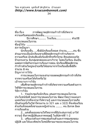 โดย ครูส ุร เดช มูล จัน ที (ครูอ ิส าน บ้า นนอก
(http://www.kruesanbannok.com)
                                 34




ชื่อ เรื่อ ง           การพัฒนาพฤติกรรมก้าวร้าวที่เกิดจาก
ความเครียดของนักเรียนชั้น....................
                ปีการศึกษา......... โรงเรียน.................. ด้วยวิธี
การนวดแผนโบราณ
ชื่อ ผู้ว ิจ ัย ................................
สภาพปัญ หา
        นักเรียนชั้น…..ซึ่งมีนักเรียนทั้งหมด จำานวน........คน ซึ่ง
ส่วนมากจะเป็นนักเรียนชายที่มีพฤติกรรมก้าวร้าวเกิดจาก
ความเครียด มักส่งเสียงดังร้องอึกทึกครึกโครม ตีทุบต่อยบอร์ด
ป้ายกระดาน จับกลุ่มชกต่อยทะเลาะวิวาท ไม่สนใจเรียน อันเป็น
ผลต่อการจัดกิจกรรมการเรียนการสอน นักเรียนทีมพฤติกรรม    ่ ี
ก้าวร้าวส่วนใหญ่จะย้ายหรือให้ออกมาจากโรงเรียนอืนซึงมีถง     ่ ่   ึ
จำานวน 8 คน
ปัญ หาการวิจ ัย
        การนวดแผนโบราณจะสามารถลดพฤติกรรมก้าวร้าวที่เกิด
จากความเครียดได้จริงหรือไม่
เป้า หมายการวิจ ัย
        เพื่อศึกษาพฤติกรรมก้าวร้าวที่เกิดจากความเครียดด้วยการ
ใช้วิธีการนวดแผนโบราณ
วิธ ีก ารวิจ ัย
        1. ร่วมประชุมกับนักเรียน เสนอการนวดแผนโบราณ
ประโยชน์ข้อดี ของการนวดแผนโบราณ พัฒนาโดยวางแผนหา
แหล่งวิทยากรที่จะนำามาให้ความรู้ และการนวดแผนโบราณถือ
เป็นส่วนหนึ่งในวิชาโครงงาน (ง 321 และ ง 322) ที่จะต้องเรียน
ด้วยกันทั้งหมดทั้งชายและหญิงจำานวน ........ คน มีเกรด มีผล
การเรียนด้วย
        2. แต่งตั้งมอบหมายให้วิทยากรที่มีประสบการณ์ มาให้
ความรู้ ทั้งภาคปฏิบัติและภาคทฤษฎี ในสัปดาห์ที่ 1-2
        3. เสริมแรงด้วยการชมเชยส่วนตัวและการชมเชยขณะ
ปฏิบัติ และให้แนวคิดประโยชน์ที่ตามมาของนวดแผนโบราณ
 