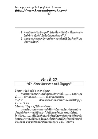 โดย ครูส ุร เดช มูล จัน ที (ครูอ ิส าน บ้า นนอก
(http://www.kruesanbannok.com)
                                 47




      1. ควรนำาเพลงไปประยุกต์ใช้กับเนื้อหาวิชาอื่น ซึ่งเพลงอาจ
         ยืมใช้จากผู้แต่งไว้หรือผู้สอนแต่งเองก็ได้
      2. นอกจากเพลงควรประยุกต์การสอนด้วยวิธีอื่นเพื่อผู้เรียน
         เกิดการเรียนรู้




                          เรื่อ งที่ 27
            “นัก เรีย นพิก ารทางสติป ัญ ญา ”

ปัญ หาหรือ สิ่ง ที่ต ้อ งการพัฒ นา
        การช่วยเหลือนักเรียนชั้นมัธยมศึกษาปีที่.......... ภาคเรียน
ที่........ ปีการศึกษา........... ที่เรียนอ่อนไปใน
รายวิชา.................. สาเหตุมากจากความพิการทางสติปัญญา
จำานวน 5 คน
วิธ ีก ารแก้ป ัญ หา /วิธ ีก ารพัฒ นา
        จากนโยบายทางราชการให้มีการจัดการเรียนร่วมระหว่าง
เด็กปกติพิการทางสติปัญญา ให้เต็มตามศักยภาพของผู้เรียน
โรงเรียน......... เป็นโรงเรียนหนึ่งที่พบปัญหาดังกล่าว ผูศึกษาจึง
                                                           ้
คิดหาแนวทางแก้ปัญหา โดยแต่งตั้งนักเรียนที่มีระดับสติปัญญาดี
ปานกลาง มาช่วยเหลือนักเรียนที่มีปัญหา 5 คน โดยการ
 