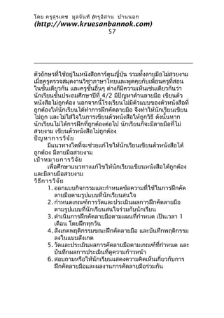 โดย ครูส ุร เดช มูล จัน ที (ครูอ ิส าน บ้า นนอก
(http://www.kruesanbannok.com)
                                 57




ตัวอักษรที่ใช้อยู่ในหนังสือการ์ตูนญี่ปุ่น รวมทั้งลายมือไม่สวยงาม
เมื่อครูตรวจสมุดงานวิชาภาษาไทยและพูดคุยกับเพื่อนครูที่สอน
ในชั้นเดียวกัน และครูชั้นอื่นๆ ต่างก็มีความเห็นเช่นเดียวกันว่า
นักเรียนชั้นประถมศึกษาปีที่ 4/2 มีปัญหาด้านลายมือ เขียนตัว
หนังสือไม่ถูกต้อง นอกจากนี้โรงเรียนไม่มีตัวแบบของตัวหนังสือที่
ถูกต้องให้นักเรียนได้ทำาการฝึกคัดลายมือ จึงทำาให้นักเรียนเขียน
ไม่ถูก และไม่ใส่ใจในการเขียนตัวหนังสือให้ถูกวิธี ดังนั้นหาก
นักเรียนไม่ได้การฝึกที่ถูกต้องต่อไป นักเรียนก็จะมีลายมือที่ไม่
สวยงาม เขียนตัวหนังสือไม่ถูกต้อง
ปัญ หาการวิจ ัย
        มีแนวทางใดที่จะช่วยแก้ไขให้นักเรียนเขียนตัวหนังสือได้
ถูกต้อง มีลายมือสวยงาม
เป้า หมายการวิจ ัย
        เพื่อศึกษาแนวทางแก้ไขให้นักเรียนเขียนหนังสือได้ถูกต้อง
และมีลายมือสวยงาม
วิธ ีก ารวิจ ัย
        1. ออกแบบกิจกรรมและกำาหนดข้อความที่ใช้ในการฝึกคัด
            ลายมือตามรูปแบบที่นักเรียนสนใจ
        2. กำาหนดเกณฑ์การวัดและประเมินผลการฝึกคัดลายมือ
            ตามรูปแบบที่นักเรียนสนใจร่วมกับนักเรียน
        3. ดำาเนินการฝึกคัดลายมือตามแผนที่กำาหนด เป็นเวลา 1
            เดือน โดยฝึกทุกวัน
        4. สังเกตพฤติกรรมขณะฝึกคัดลายมือ และบันทึกพฤติกรรม
            ลงในแบบสังเกต
        5. วัดและประเมินผลการคัดลายมือตามเกณฑ์ที่กำาหนด และ
            บันทึกผลการประเมินที่ดูความก้าวหน้า
        6. สอบถามหรือให้นักเรียนแสดงความคิดเห็นเกี่ยวกับการ
            ฝึกคัดลายมือและผลงานการคัดลายมือร่วมกัน
 