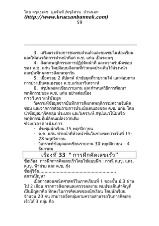 โดย ครูส ุร เดช มูล จัน ที (ครูอ ิส าน บ้า นนอก
(http://www.kruesanbannok.com)
                                 59




      3. เสริมแรงด้วยการชมเชยส่วนตัวและชมเชยในห้องเรียน
และให้แนวคิดการทำาหน้าที่แก่ ด.ช. แก่น เป็นระยะๆ
      4. สังเกตพฤติกรรมการปฏิบัติหน้าที่ และความรับผิดชอบ
ของ ด.ช. แก่น โดยมีแบบสังเกตที่กำาหนดประเด็นไว้ล่วงหน้า
และบันทึกผลการสังเกตทุกวัน
      5. เมื่อครอบ 2 สัปดาห์ นำาข้อมูลที่รวบรวมได้ และสอบถาม
การประเมินตนเองของ ด.ช.แก่นมาวิเคราะห์
      6. สรุปผลและเขียนรายงาน และกำาหนดวิธีการพัฒนา
พฤติกรรมของ ด.ช. แก่น อย่างต่อเนื่อง
การวิเ คราะห์ข ้อ มูล
      วิเคราะห์ข้อมูลจากบันทึกการสังเกตพฤติกรรมความรับผิด
ชอบ และจากการสอบถามการประเมินตนเองของ ด.ช. แก่น โดย
นำาข้อมูลมาจัดกลุ่ม ประเภท และวิเคราะห์ สรุปแนวโน้มหรือ
พฤติกรรมที่เปลี่ยนแปลงจากเดิม
ช่ว งเวลาดำา เนิน การ
      - ประชุมนักเรียน 15 พฤศจิกายน
      - ด.ช. แก่น ทำาหน้าที่หัวหน้าชั้นในช่วงระหว่างวันที่ 15-
          28 พฤศจิกายน
      - วิเคราะห์ข้อมูลและเขียนรายงาน 30 พฤศจิกายน – 4
          ธันวาคม
          เรื่อ งที่ 33 “ การฝึก คิด เลขเร็ว ”
ชื่อเรื่อง การฝึกการคิดเลขเร็วโดยใช้แบบฝึก : กรณี ด.ญ. แดง,
ด.ญ. ฟ้าสวย และ ด.ช. กุ้ง
ชื่อผู้วิจัย.........................................................
สภาพปัญหา
        เมื่อการสอนคณิตศาสตร์ในภาคเรียนที่ 1 ของชั้น ป.3 ผ่าน
ไป 2 เดือน จากการสังเกตและตรวจผลงาน พบประเด็นสำาคัญที่
เป็นปัญหาคือ ทักษะในการคิดเลขของนักเรียน โดยนักเรียน
จำานวน 20 คน สามารถจัดกลุ่มตามความสามารถในการคิดเลข
เร็วได้ 3 กลุ่ม คือ
 