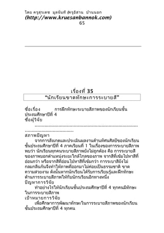 โดย ครูส ุร เดช มูล จัน ที (ครูอ ิส าน บ้า นนอก
(http://www.kruesanbannok.com)
                                       65




                          เรื่อ งที่ 35
              “นัก เรีย นขาดทัก ษะการระบายสี”

ชื่อ เรื่อ ง          การฝึกทักษะระบายสีภาพของนักเรียนชั้น
ประถมศึกษาปีที่ 4
ชื่อ ผู้ว ิจ ัย
        ..........................................................................
...................................
สภาพปัญ หา
        จากการสังเกตและประเมินผลงานด้านทัศนศิลป์ของนักเรียน
ชั้นประถมศึกษาปีที่ 4 ภาคเรียนที่ 1 ในเรื่องของการระบายสีภาพ
พบว่า นักเรียนทุกคนระบายสีภาพยังไม่ถูกต้อง คือ การระบายสี
ของภาพบอกตำาแหน่งระยะใกล้ไกลของภาพ จากสีที่เข้มไปหาสีที่
อ่อนกว่า หรือจากสีที่ออนไปหาสีที่เข้มกว่า การระบาสียังไม่
                             ่
กลมกลืนกันจึงทำาให้ภาพที่ออกมาไม่ค่อยเป็นธรรมชาติ ขาด
ความสวยงาม ดังนั้นหากนักเรียนได้รับการเรียนรู้และฝึกทักษะ
ด้านการระบายสีภาพให้กับนักรเรียนอีกทางหนึ่ง
ปัญ หาการวิจ ัย
        ทำาอย่างไรให้นักเรียนชั้นประถมศึกษาปีที่ 4 ทุกคนมีทักษะ
ในการระบายสีภาพ
เป้า หมายการวิจ ัย
        เพื่อศึกษาการพัฒนาทักษะในการระบายสีภาพของนักเรียน
ชั้นประถมศึกษาปีที่ 4 ทุกคน
 