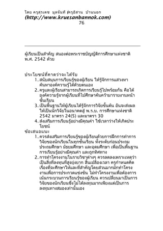 โดย ครูส ุร เดช มูล จัน ที (ครูอ ิส าน บ้า นนอก
(http://www.kruesanbannok.com)
                                 76




ผู้เรียนเป็นสำาคัญ สนองต่อพระราชบัญญัติการศึกษาแห่งชาติ
พ.ศ. 2542 ด้วย


ประโยชน์ท ี่ค าดว่า จะได้ร ับ
      1. สนับสนุนการเรียนรู้ของผู้เรียน ให้รู้จักการแสวงหา
         ค้นหาองค์ความรู้ได้ด้วยตนเอง
      2. ครูและผู้เรียนสามารถเกิดการเรียนรู้ไปพร้อมกัน คือได้
         องค์ความรู้จากผู้เรียนที่ไปศึกษาค้นคว้ามารายงานหน้า
         ชั้นเรียน
      3. เป็นพื้นฐานให้ผู้เรียนได้รู้จักการวิจัยขั้นต้น อันจะส่งผล
         ให้เป็นนักวิจัยในอนาคตสู่ พ.ร.บ. การศึกษาแห่งชาติ
         2542 มาตรา 24(5) และมาตรา 30
      4. ส่งเสริมการเรียนรู้อย่างมีคุณค่า ใช้เวลาว่างให้เกิดประ
         โยชน์
ข้อ เสนอแนะ
      1. ควรส่งเสริมการเรียนรู้ของผู้เรียนด้วยการฝึกการทำาการ
         วิจัยของนักเรียนในทุกชั้นเรียน ทั้งระดับก่อนประถม
         ประถมศึกษา มัธยมศึกษา และอุดมศึกษา เพื่อเป็นพื้นฐาน
         การเรียนรู้อย่างมีคุณค่า และถูกทิศทาง
      2. การทำาโครงงานในรายวิชาต่างๆ ควรลดลงเพราะเหตุว่า
         เป็นสิ่งที่ลงทุนที่สูงยุ่งยาก สิ้นเปลืองเวลา ครูกำาหนดคิด
         เรื่องที่จะศึกษาให้และที่สำาคัญโดยส่วนมากมักทำาโครง
         งานเพื่อการประกวดแข่งขัน ไม่ทำาโครงงานเพื่อต้องการ
         เน้นกระบวนการเรียนรู้ของผู้เรียน ควรเปลี่ยนมาเป็นการ
         วิจัยของนักเรียนซึ่งไม่ได้ลงทุนมากเพียงแต่เป็นการ
         ลงทุนทางสมองเท่านั้นเอง
 