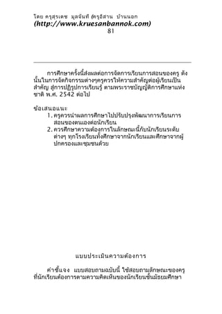 โดย ครูส ุร เดช มูล จัน ที (ครูอ ิส าน บ้า นนอก
(http://www.kruesanbannok.com)
                                 81




      การศึกษาครั้งนี้ส่งผลต่อการจัดการเรียนการสอนของครู ดัง
นั้นในการจัดกิจกรรมต่างๆครูควรให้ความสำาคัญต่อผู้เรียนเป็น
สำาคัญ สู่การปฏิรูปการเรียนรู้ ตามพระราชบัญญัติการศึกษาแห่ง
ชาติ พ.ศ. 2542 ต่อไป

ข้อ เสนอแนะ
      1. ครูควรนำาผลการศึกษาไปปรับปรุงพัฒนาการเรียนการ
         สอนของตนเองต่อนักเรียน
      2. ควรศึกษาความต้องการในลักษณะนี้กับนักเรียนระดับ
         ต่างๆ ทุกโรงเรียนทั้งศึกษาจากนักเรียนและศึกษาจากผู้
         ปกครองและชุมชนด้วย




                  แบบประเมิน ความต้อ งการ

       คำา ชี้แ จง แบบสอบถามฉบับนี้ ใช้สอบถามลักษณะของครู
ที่นักเรียนต้องการตามความคิดเห็นของนักเรียนชั้นมัธยมศึกษา
 