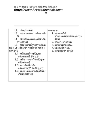 โดย ครูส ุร เดช มูล จัน ที (ครูอ ิส าน บ้า นนอก
    (http://www.kruesanbannok.com)
                                      9




   1.2 วัตถุประสงค์                 ภาคผนวก
   1.3 ขอบเขตของการศึกษา(ถ้า           1. แผนการใช้
       มี)                                นวัตกรรม(ตัวอย่างแผนการ
   1.4 นิยมศัพท์เฉพาะ/คำาจำากัด           สอน)
       ความ(ถ้ามี)                     2. ตัวอย่างนวัตกรรม
   1.5 ประโยชน์ที่คาดว่าจะได้รับ       3. แบบบันทึกคะแนน
บทที่ 2 หลัก แนวคิด ที่ส ำา คัญ ของ    4. ผลงานนักเรียน
การวิจ ัย                              5. เอกสารอื่นๆ (ถ้ามี)
     1.1 หลักสูตรโจทย์ปัญหา
         คณิตศาสตร์ ชั้น ป.5
     1.2 หลักการสอนโจทย์ปัญหา
         คณิตศาสตร์
     1.3 แนวคิดเกี่ยวกับ
         นวัตกรรม(ที่ใช้แก้ปัญหา)
     1.4 เอกสารและงานวิจัยอื่นที่
         เกี่ยวข้อง(ถ้ามี)
 