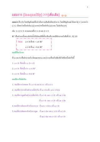 1




อสมการ คือ ประโยคสัญลักษณ์ที่กล่าวถึงความสัมพันธ์ของจานวน โดยมีสัญลักษณ์ น้อยกว่า( < ) มากกว่า
( > ) น้อยกว่าหรือเท่ากับ (≤) มากกว่าหรือเท่ากับ (≥) และ ไม่เท่ากับ (≠)

เช่น   1<2<3      ความหมายคือ 1 < 2 และ 2 < 3
ℝ+ เป็นส่วนหนึ่งของ ℝ ดังนั้นจึงมีสมบัติที่เกี่ยวข้องคือ สมบัติจานวนจริงข้อที่ 11 , 12 ,13

         นิยาม     a < b คือ b − a ∈ ℝ+

                   a > b คือ a − b ∈ ℝ+

สมบัติไตรวิภาค
ถ้า a และ b เป็นจานวนจริง ลักษณะของ a และ b จะเป็นจริงเพียงข้อใดข้อหนึ่งต่อไปนี้
1. a = b   ก็ต่อเมื่อ a – b   =0

2. a < b   ก็ต่อเมื่อ b – a   ∈ ℝ+

3. a > b   ก็ต่อเมื่อ a – b ∈ ℝ+
สมบัติการไม่เท่ากัน
1.   สมบัติการถ่ายทอด ถ้า     a > b และ b > c   แล้ว a > c
2.   สมบัติการบวกด้วยจานวนที่เท่ากัน ถ้า a > b แล้ว a+c > b+c
3.   สมบัติการคูณด้วยจานวนที่เท่ากัน ถ้า a > b และ c > 0 แล้ว ac > bc
                                       ถ้า a > b และ c < 0 แล้ว ac < bc
4. สมบัติการตัดออกสาหรับการบวก         ถ้า a+c > b+c แล้ว a > b
5. สมบัติการตัดออกสาหรับการคูณ         ถ้า ac > bc และ c > 0 แล้ว a > b
                                       ถ้า ac > bc และ c < 0 แล้ว a < b
 