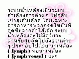 ระบบนำ้า เหลือ งเป็น ระบบ
ลำา เลีย งสารต่า ง ๆ ให้ก ลับ
เข้า สู่เ ส้น เลือ ด โดยเฉพาะ
สารอาหารพวกกรดไขมัน ที่
ดูด ซึม จากลำา ไส้เ ล็ก ระบบ
นำ้า เหลือ งจะไม่ม ีอ วัย วะ
สำา หรับ สูบ ฉีด ไปยัง ส่ว นต่า ง
ๆ ประกอบไปด้ว ย นำ้า เหลือ ง
(L  ymph ) ท่อ นำ้า เหลือ ง
(L  ymph vessel ) และ
 