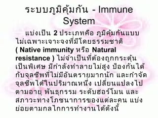 ระบบภูม ค ุ้ม กัน - Immune
           ิ
             System
    แบ่ง เป็น 2 ประเภทคือ ภูม ิค ม กัน แบบ
                                     ุ้
ไม่เ ฉพาะเจาะจงที่ม ีโ ดยธรรมชาติ
( Native immunity หรือ Natural
resistance ) ไม่จ ำา เป็น ที่ต ้อ งถูก กระตุน
                                            ้
เป็น พิเ ศษ มีก ำา ลัง ทำา ลายไม่ส ง ป้อ งกัน ได้
                                   ู
กับ จุล ชีพ ที่ไ ม่ม อ ัน ตรายมากนัก และกำา จัด
                     ี
จุล ชีพ ได้ใ นปริม าณหนึง เปลี่ย นแปลงไป
                             ่
ตามอายุ พัน ธุก รรม ระดับ ฮอร์โ มน และ
สภาวะทางโภชนาการของแต่ล ะคน แบ่ง
ย่อ ยตามกลไกการทำา งานได้ด ัง นี้
 