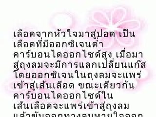 เลือ ดจากหัว ใจมาสู่ป อด เป็น
เลือ ดที่ม ีอ อกซิเ จนตำ่า
คาร์บ อนไดออกไซด์ส ูง เมือ มา   ่
สู่ถ ุง ลมจะมีก ารแลกเปลี่ย นแก๊ส
โดยออกซิเ จนในถุง ลมจะแพร่
เข้า สู่เ ส้น เลือ ด ขณะเดีย วกัน
คาร์บ อนไดออกไซด์ใ น
เส้น เลือ ดจะแพร่เ ข้า สู่ถ ุง ลม
 