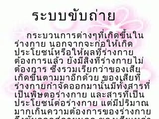 ระบบขับ ถ่า ย   
     กระบวนการต่า งๆทีเ กิด ขึ้น ใน
                             ่
ร่า งกาย นอกจากจะก่อ ให้เ กิด
ประโยชน์ห รือ ให้ผ ลที่ร ่า งกาย
ต้อ งการแล้ว ยัง มีส ิ่ง ที่ร ่า งกายไม่
ต้อ งการ ซึ่ง รวมเรีย กว่า ของเสีย
เกิด ขึ้น ตามมาอีก ด้ว ย ของเสีย ที่
ร่า งกายกำา จัด ออกมานั้น มีท ั้ง สารที่
เป็น พิษ ตอร่า งกาย และสารทีเ ป็น   ่
ประโยชน์ต ่อ ร่า งกาย แต่ม ีป ริม าณ
มากเกิน ความต้อ งการของร่า งกาย
 