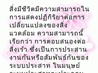 สิ่ง มีช ีว ิต มีค วามสามารถใน
การแสดงปฏิก ร ิย าต่อ การ
                     ิ
เปลี่ย นแปลงของสิ่ง
แวดล้อ ม ความสามารถนี้
เรีย กว่า การตอบสนองต่อ
สิ่ง เร้า ซึ่ง เป็น การประสาน
งานกัน หรือ สัม พัน ธ์ก ัน ของ
ระบบประสาท ในมนุษ ย์
 