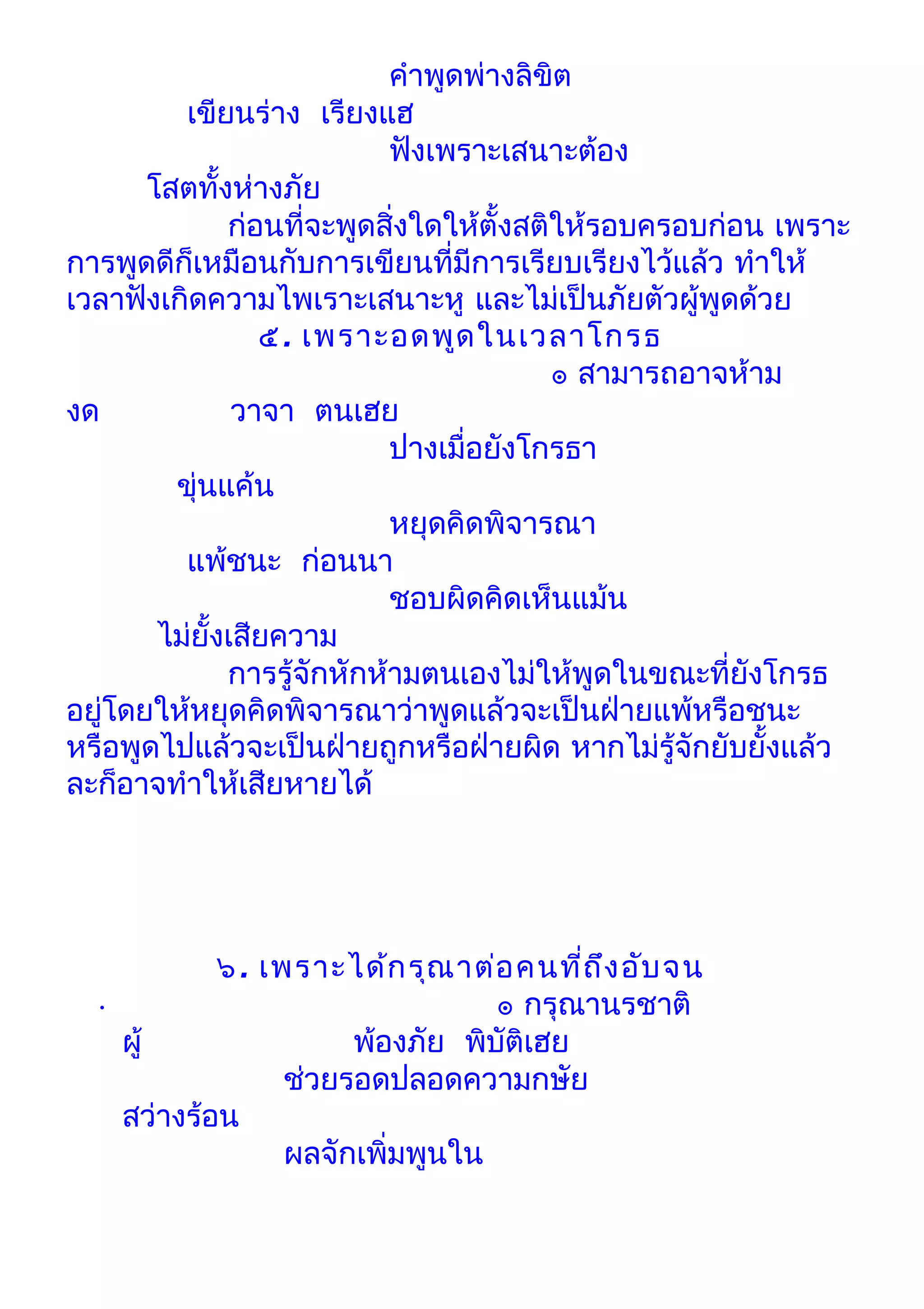 คำาพูดพ่างลิขิต
         เขียนร่าง เรียงแฮ
                            ฟังเพราะเสนาะต้อง
      โสตทั้งห่างภัย
              ก่อนที่จะพูดสิ่งใดให้ตั้งสติให้รอบครอบก่อน เพราะ
การพูดดีก็เหมือนกับการเขียนที่มีการเรียบเรียงไว้แล้ว ทำาให้
เวลาฟังเกิดความไพเราะเสนาะหู และไม่เป็นภัยตัวผู้พูดด้วย
                 ๕. เพราะอดพูด ในเวลาโกรธ
                                          ๏ สามารถอาจห้าม
งด             วาจา ตนเฮย
                            ปางเมื่อยังโกรธา
        ขุ่นแค้น
                            หยุดคิดพิจารณา
         แพ้ชนะ ก่อนนา
                            ชอบผิดคิดเห็นแม้น
       ไม่ยั้งเสียความ
              การรู้จักหักห้ามตนเองไม่ให้พูดในขณะที่ยังโกรธ
อยูโดยให้หยุดคิดพิจารณาว่าพูดแล้วจะเป็นฝ่ายแพ้หรือชนะ
   ่
หรือพูดไปแล้วจะเป็นฝ่ายถูกหรือฝ่ายผิด หากไม่รู้จักยับยั้งแล้ว
ละก็อาจทำาให้เสียหายได้




            ๖. เพราะได้ก รุณ าต่อ คนที่ถ ึง อับ จน
  •                              ๏ กรุณานรชาติ
    ผู้               พ้องภัย พิบัติเฮย
                 ช่วยรอดปลอดความกษัย
    สว่างร้อน
                 ผลจักเพิ่มพูนใน
 