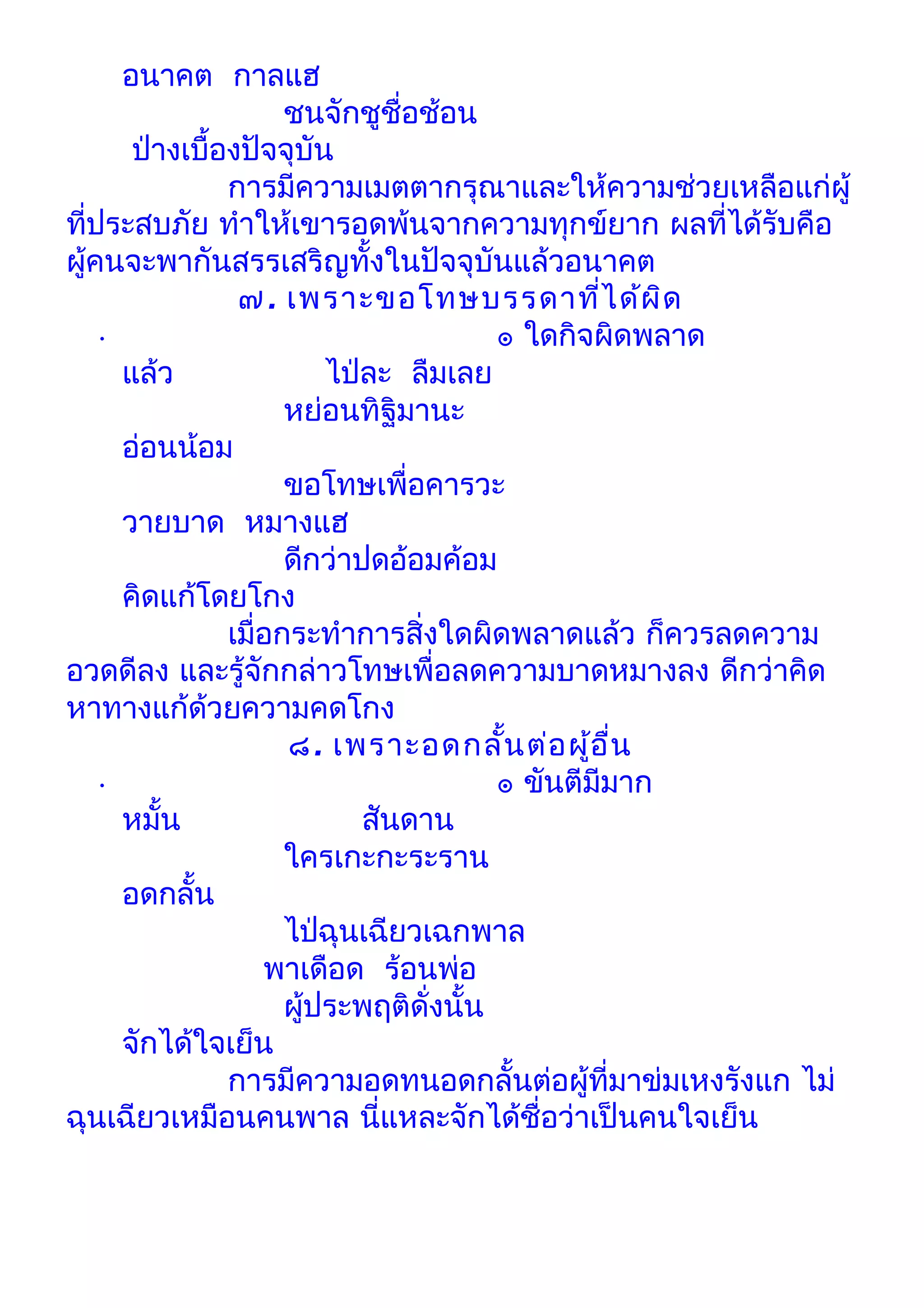 อนาคต กาลแฮ
                        ชนจักชูชื่อช้อน
         ป่างเบื้องปัจจุบัน
                  การมีความเมตตากรุณาและให้ความช่วยเหลือแก่ผู้
ทีประสบภัย ทำาให้เขารอดพ้นจากความทุกข์ยาก ผลที่ได้รบคือ
    ่                                                      ั
ผูคนจะพากันสรรเสริญทั้งในปัจจุบันแล้วอนาคต
  ้
                   ๗. เพราะขอโทษบรรดาที่ไ ด้ผ ด        ิ
      •                                   ๏ ใดกิจผิดพลาด
        แล้ว                ไป่ละ ลืมเลย
                        หย่อนทิฐิมานะ
        อ่อนน้อม
                        ขอโทษเพื่อคารวะ
        วายบาด หมางแฮ
                        ดีกว่าปดอ้อมค้อม
        คิดแก้โดยโกง
                  เมื่อกระทำาการสิ่งใดผิดพลาดแล้ว ก็ควรลดความ
อวดดีลง และรู้จักกล่าวโทษเพื่อลดความบาดหมางลง ดีกว่าคิด
หาทางแก้ด้วยความคดโกง
                        ๘. เพราะอดกลั้น ต่อ ผู้อ ื่น
      •                                   ๏ ขันตีมีมาก
        หมั้น                  สันดาน
                        ใครเกะกะระราน
        อดกลั้น
                        ไป่ฉุนเฉียวเฉกพาล
                      พาเดือด ร้อนพ่อ
                        ผูประพฤติดั่งนั้น
                          ้
        จักได้ใจเย็น
                  การมีความอดทนอดกลั้นต่อผู้ที่มาข่มเหงรังแก ไม่
ฉุนเฉียวเหมือนคนพาล นี่แหละจักได้ชื่อว่าเป็นคนใจเย็น
 