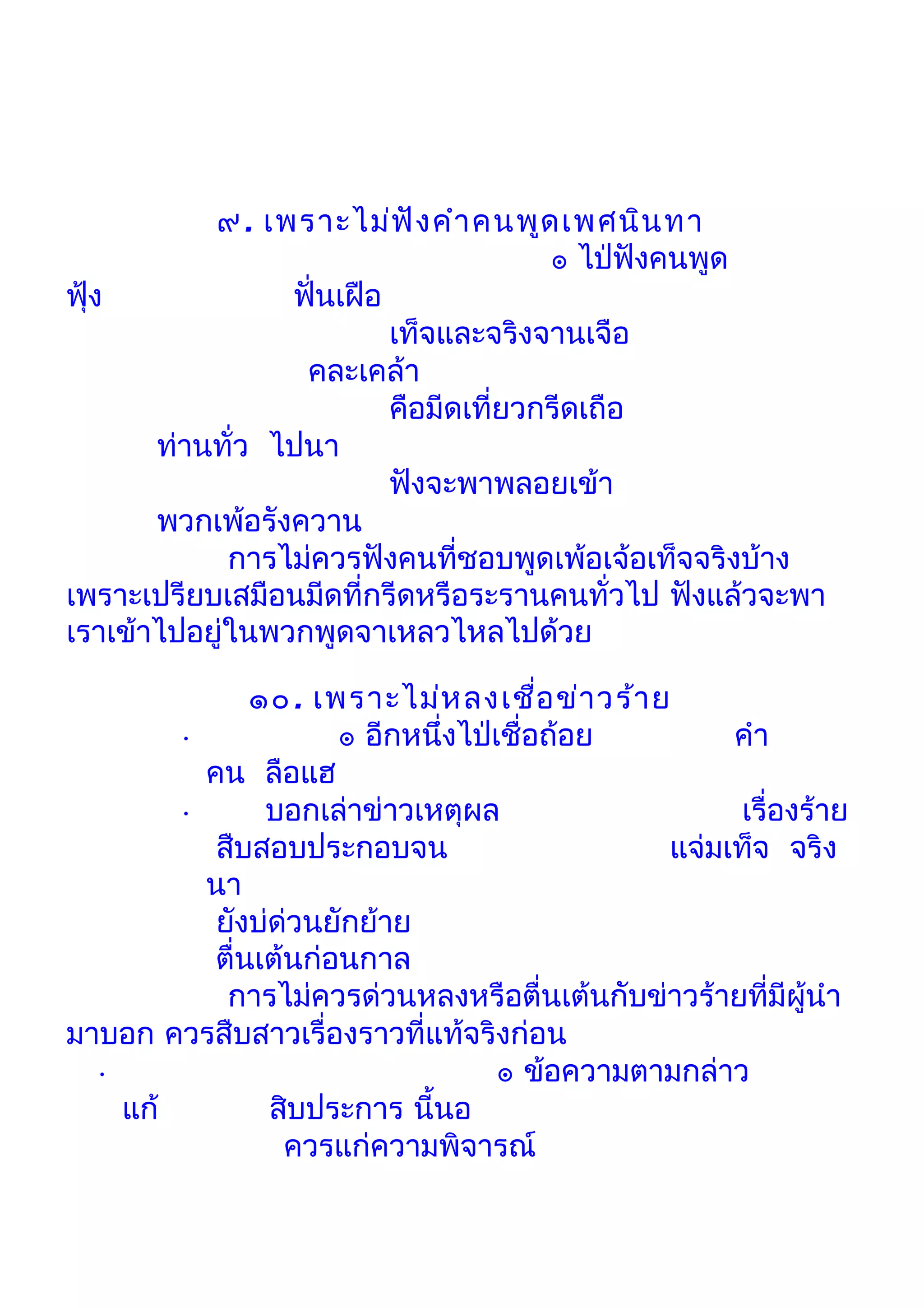 ๙. เพราะไม่ฟ ัง คำา คนพูด เพศนิน ทา
                                       ๏ ไป่ฟังคนพูด
ฟุ้ง             ฟั่นเฝือ
                          เท็จและจริงจานเจือ
                  คละเคล้า
                          คือมีดเที่ยวกรีดเถือ
       ท่านทั่ว ไปนา
                          ฟังจะพาพลอยเข้า
       พวกเพ้อรังควาน
             การไม่ควรฟังคนที่ชอบพูดเพ้อเจ้อเท็จจริงบ้าง
เพราะเปรียบเสมือนมีดที่กรีดหรือระรานคนทั่วไป ฟังแล้วจะพา
เราเข้าไปอยู่ในพวกพูดจาเหลวไหลไปด้วย

               ๑๐. เพราะไม่ห ลงเชือ ข่า วร้า ย
                                        ่
        •             ๏ อีกหนึ่งไป่เชื่อถ้อย        คำา
          คน ลือแฮ
        •       บอกเล่าข่าวเหตุผล                    เรื่องร้าย
           สืบสอบประกอบจน                      แจ่มเท็จ จริง
          นา
           ยังบ่ด่วนยักย้าย
           ตื่นเต้นก่อนกาล
            การไม่ควรด่วนหลงหรือตื่นเต้นกับข่าวร้ายที่มีผู้นำา
มาบอก ควรสืบสาวเรื่องราวที่แท้จริงก่อน
  •                                 ๏ ข้อความตามกล่าว
    แก้         สิบประการ นี้นอ
                  ควรแก่ความพิจารณ์
 
