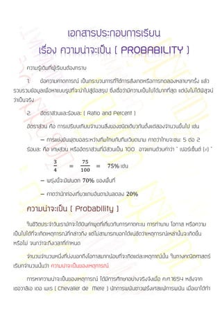 ความรู้เดิมที่ผู้เรียนต้องทราบ
       1. ข้อความคาดการณ์ เป็นกระบวนการที่ใช้การสังเกตหรือการทดลองหลายๆครั้ง แล้ว
รวบรวมข้อมูลเพื่อหาแบบรูปที่จะนาไปสู่ข้อสรุป ซึ่งเชื่อว่ามีความเป็นไปได้มากที่สุด แต่ยังไม่ได้พิสูจน์
ว่าเป็นจริง
      2.     อัตราส่วนและร้อยละ ( Ratio and Percent )
      อัตราส่วน คือ การเปรียบเทียบจานวนสิ่งของชนิดเดียวกันตั้งแต่สองจานวนขึ้นไป เช่น
               การแข่งขันฟุตบอลระหว่างทีมไทยกับทีมเวียดนาม คาดว่าไทยจะชนะ 5 ต่อ 2
      ร้อยละ คือ เศษส่วน หรืออัตราส่วนที่มีส่วนเป็น 100 อาจแทนด้วยคาว่า “ เปอร์เซ็นต์ (%) ”

                                                      เช่น
                พรุ่งนี้จะมีฝนตก         ของพื้นที่
                คาดว่านักท่องเที่ยวแถบอันดามันลดลง

      ความน่าจะเป็น ( Probability )
       ในชีวิตประจาวันเรามักจะได้ยินคาพูดที่เกี่ยวกับการคาดคะเน การทานาย โอกาส หรือความ
เป็นไปได้ที่จะเกิดเหตุการณ์ที่กล่าวถึง แต่ไม่สามารถบอกได้แน่ชัดว่าเหตุการณ์เหล่านั้นจะเกิดขึ้น
หรือไม่ จนกว่าจะถึงเวลาที่กาหนด
      จานวนจานวนหนึ่งที่บ่งบอกถึงโอกาสมากน้อยที่จะเกิดแต่ละเหตุกาณ์นั้น ในทางคณิตศาสตร์
เรียกจานวนนั้นว่า ความน่าจะเป็นของเหตุการณ์
      การหาความน่าจะเป็นของเหตุการณ์ ได้มีการศึกษาอย่างจริงจังเมื่อ ค.ศ.1654 หลังจาก
เชอวาลิเอ เดอ เมเร ( Chevalier de Mere ) นักการพนันชาวฝรั่งเศสแพ้การพนัน เมื่อเขาได้ทา
                                                                                     ้
 