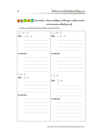 70                                             สื่ อเสริมสาระการเรียนรู้ คณิตศาสตร์ พนฐาน ม.2
                                                                                     ื้


                        กิจกรรมที่ 8.2 : ทักษะการแก้ปัญหา การให้ เหตุผล การสื่ อความหมาย
                                         การนาเสนอและการเชื่อมโยงความรู้
     จงแก้สมการต่อไปนี้ พร้อมทั้งแสดงวิธีตรวจสอบคาตอบด้วย
1. x – 15 = 21                                2. a – 10 = 51
วิธีทา x – 15 = 21                            วิธีทา a – 10 = 51
        ………………………………………                               ………………………………………
        ………………………………………                               ………………………………………
        ………………………………………                               ………………………………………
        ………………………………………                               ………………………………………
ตรวจคาตอบ                                     ตรวจคาตอบ
        ………………………………………                               ………………………………………
        ………………………………………                               ………………………………………
        ………………………………………                               ………………………………………
        ………………………………………                               ………………………………………
        ………………………………………                               ………………………………………
3. 2x = 6                                          x
                                              4. = 10
วิธีทา 2x = 6                                      2
                                                       x
        ………………………………………                       วิธีทา     = 10
                                                       2
        ………………………………………                               ………………………………………
        ………………………………………                               ………………………………………
        ………………………………………                               ………………………………………
ตรวจคาตอบ                                             ………………………………………
        ………………………………………                       ตรวจคาตอบ
        ………………………………………                               ………………………………………
        ………………………………………                               ………………………………………
        ………………………………………                               ………………………………………
        ………………………………………                               ………………………………………
                                                      ………………………………………



                                        ครู ครรชิต แซ่โฮ่ โรงเรี ยนจันทร์ประภัสสร์อนุสรณ์ สพม.เขต 15
 