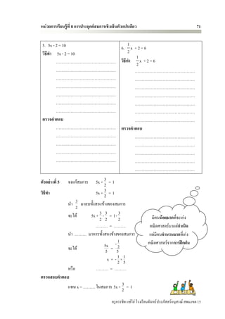 หน่ วยการเรียนรู้ ที่ 8 การประยุกต์ สมการเชิ งเส้ นตัวแปรเดียว                                        71


 5. 5x - 2 = 10               1
                         6. x + 2 = 6
 วิธีทา 5x - 2 = 10           2
                                1
         ……………………………………… วิธีทา 2 x + 2 = 6
         ………………………………………        ………………………………………
         ………………………………………        ………………………………………
         ………………………………………        ………………………………………
         ………………………………………        ………………………………………
         ………………………………………        ………………………………………
         ………………………………………        ………………………………………
 ตรวจคาตอบ                      ………………………………………
         ……………………………………… ตรวจคาตอบ
         ………………………………………        ………………………………………
         ………………………………………        ………………………………………
         ………………………………………        ………………………………………
         ………………………………………        ………………………………………
                                ………………………………………

ตัวอย่างที่ 5    จงแก้สมการ   3
                         5x + 2 = 1
วิธีทา                        3
                         5x + 2 = 1
            นา 3 มาลบทั้งสองข้างของสมการ
                  2
            จะได้     5x + 3 - 3 = 1- 3                                มีคนน้ อยมากที่จะเก่ง
                           2 2        2
                         ……… = ………                                    คณิ ตศาสตร์ มาแต่กาเนิด
            นา ……… มาหารทั้งสองข้างของสมการ                           แต่มีคนจานวนมากที่เก่ง
                                      1                              คณิ ตศาสตร์จากการฝึ กฝน
            จะได้             5x = - 2
                               5     5
                                x = - 1×1
                                      2 5
            หรื อ         ……… = ………
ตรวจสอบคาตอบ
                                        3
            แทน x = ……… ในสมการ 5x + 2 = 1

                                             ครู ครรชิต แซ่โฮ่ โรงเรี ยนจันทร์ประภัสสร์อนุสรณ์ สพม.เขต 15
 