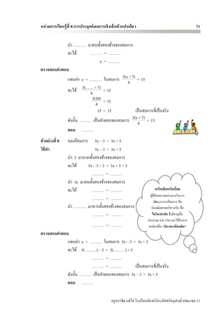 หน่ วยการเรียนรู้ ที่ 8 การประยุกต์ สมการเชิ งเส้ นตัวแปรเดียว                                        73


            นา ……… มาลบทั้งสองข้างของสมการ
            จะได้        ……… = ………
                                x = ………
ตรวจสอบคาตอบ
            แทนค่า x = ……… ในสมการ 3(x4+ 7) = 15
            จะได้ 3(........ + 7) = 15
                         4
                          3(20) = 15
                             4
                               15 = 15       เป็ นสมการที่เป็ นจริ ง
            ดังนั้น ……… เป็ นคาตอบของสมการ 3(x4+ 7) = 15
            ตอบ ………
ตัวอย่างที่ 8    จงแก้สมการ    5x – 3 = 3x + 5
วิธีทา                         5x – 3 = 3x + 5
                 นา 3 มาบวกทั้งสองข้างของสมการ
                 จะได้     5x – 3 + 3 = 3x + 5 + 3
                              ……… = ………
                 นา 3x มาลบทั้งสองข้างของสมการ
                 จะได้       ……… = ………                                    เกร็ดเล็กเกร็ดน้ อย
                                                                       ผูที่มีบทบาทอย่างมากในการ
                                                                         ้
                             ……… = ………
                                                                           พัฒนาการแก้สมการ คือ
                 นา ……… มาหารทั้งสองข้างของสมการ                       นักคณิ ตศาสตร์ชาวกรี ก ชื่อ
                             ……… = ………                                  ไดโอแฟนตัส ซึ่งมีอายุเมื่อ
                                                                     ประมาณ ค.ศ. 250 และได้รับการ
                                 ……… = ………                            ยกย่องเป็ น “บิดาของพีชคณิต ”
ตรวจสอบคาตอบ
            แทนค่า x = ……… ในสมการ 5x – 3 = 3x + 5
            จะได้ 5(………) – 3 = 3(………) + 5
                        ……… = ………
                        ……… = ………            เป็ นสมการที่เป็ นจริ ง
            ดังนั้น ……… เป็ นคาตอบของสมการ 5x – 3 = 3x + 5
            ตอบ ………

                                             ครู ครรชิต แซ่โฮ่ โรงเรี ยนจันทร์ประภัสสร์อนุสรณ์ สพม.เขต 15
 