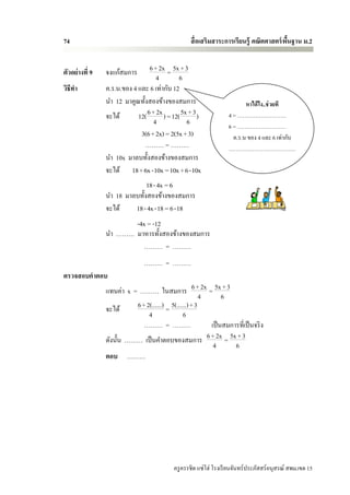 74                                                 สื่ อเสริมสาระการเรียนรู้ คณิตศาสตร์ พนฐาน ม.2
                                                                                         ื้


ตัวอย่างที่ 9   จงแก้สมการ       6 + 2x = 5x + 3
                                    4         6
วิธีทา          ค.ร.น.ของ 4 และ 6 เท่ากับ 12
                นา 12 มาคูณทั้งสองข้างของสมการ                            หาได้ ไง..ช่ วยที
                จะได้       12( 6 + 2x ) = 12( 5x + 3 )            4 = ………………………
                                   4             6                 6 = ………………………
                             3(6+ 2x) = 2(5x +3)                     ค.ร.น ของ 4 และ 6 เท่ากับ
                              ……… = ………                            ……………………………….
                นา 10x มาลบทั้งสองข้างของสมการ
                จะได้ 18+6x -10x =10x +6-10x
                              18- 4x = 6
                นา 18 มาลบทั้งสองข้างของสมการ
                จะได้    18- 4x -18 = 6-18
                       -4x = -12
                นา ……… มาหารทั้งสองข้างของสมการ
                          ……… = ………
                               ……… = ………
ตรวจสอบคาตอบ
                แทนค่า x = ……… ในสมการ 6 + 2x = 5x + 3
                                                        4      6
                จะได้     6 + 2(......) = 5(......) + 3
                               4                6
                             ……… = ………                    เป็ นสมการที่เป็ นจริ ง
                ดังนั้น ……… เป็ นคาตอบของสมการ 6 + 2x = 5x + 3
                                                           4       6
                ตอบ ………




                                            ครู ครรชิต แซ่โฮ่ โรงเรี ยนจันทร์ประภัสสร์อนุสรณ์ สพม.เขต 15
 