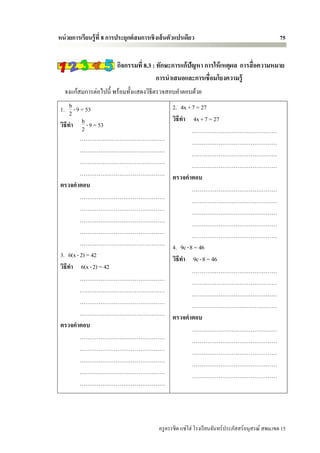 หน่ วยการเรียนรู้ ที่ 8 การประยุกต์ สมการเชิ งเส้ นตัวแปรเดียว                                        75


                          กิจกรรมที่ 8.3 : ทักษะการแก้ปัญหา การให้ เหตุผล การสื่ อความหมาย
                                           การนาเสนอและการเชื่อมโยงความรู้
   จงแก้สมการต่อไปนี้ พร้อมทั้งแสดงวิธีตรวจสอบคาตอบด้วย
      b
 1. 2 -9 = 53                                       2. 4x +7 = 27
         b                                          วิธีทา 4x +7 = 27
 วิธีทา 2 -9 = 53
                                                            ………………………………………
          ………………………………………                                   ………………………………………
          ………………………………………                                   ………………………………………
          ………………………………………                                   ………………………………………
          ………………………………………                           ตรวจคาตอบ
 ตรวจคาตอบ                                                  ………………………………………
          ………………………………………                                   ………………………………………
          ………………………………………                                   ………………………………………
          ………………………………………                                   ………………………………………
          ………………………………………                                   ………………………………………
          ………………………………………                           4. 9c -8 = 46
 3. 6(x - 2) = 42                                   วิธีทา 9c -8 = 46
 วิธีทา 6(x - 2) = 42                                       ………………………………………
          ………………………………………                                   ………………………………………
          ………………………………………                                   ………………………………………
          ………………………………………                                   ………………………………………
          ………………………………………                           ตรวจคาตอบ
 ตรวจคาตอบ                                                  ………………………………………
          ………………………………………                                   ………………………………………
          ………………………………………                                   ………………………………………
          ………………………………………                                   ………………………………………
          ………………………………………                                   ………………………………………
          ………………………………………




                                             ครู ครรชิต แซ่โฮ่ โรงเรี ยนจันทร์ประภัสสร์อนุสรณ์ สพม.เขต 15
 
