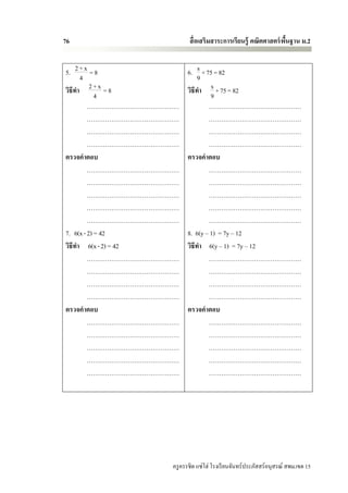 76                           สื่ อเสริมสาระการเรียนรู้ คณิตศาสตร์ พนฐาน ม.2
                                                                   ื้


5. 2 + x = 8                6. s + 75 = 82
      4                          9
วิธีทา 2 + x = 8            วิธีทา s + 75 = 82
            4                        9
         ………………………………………            ………………………………………
         ………………………………………            ………………………………………
         ………………………………………            ………………………………………
         ………………………………………            ………………………………………
ตรวจคาตอบ                   ตรวจคาตอบ
         ………………………………………            ………………………………………
         ………………………………………            ………………………………………
         ………………………………………            ………………………………………
         ………………………………………            ………………………………………
         ………………………………………            ………………………………………
7. 6(x - 2) = 42            8. 6(y – 1) = 7y – 12
วิธีทา 6(x - 2) = 42        วิธีทา 6(y – 1) = 7y – 12
         ………………………………………            ………………………………………
         ………………………………………            ………………………………………
         ………………………………………            ………………………………………
         ………………………………………            ………………………………………
ตรวจคาตอบ                   ตรวจคาตอบ
         ………………………………………            ………………………………………
         ………………………………………            ………………………………………
         ………………………………………            ………………………………………
         ………………………………………            ………………………………………
         ………………………………………            ………………………………………




                      ครู ครรชิต แซ่โฮ่ โรงเรี ยนจันทร์ประภัสสร์อนุสรณ์ สพม.เขต 15
 