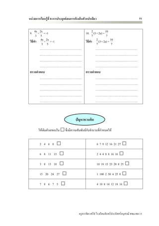 หน่ วยการเรียนรู้ ที่ 8 การประยุกต์ สมการเชิ งเส้ นตัวแปรเดียว                                        77


 9. 4x - 2x = -1         10. 2 (3+ 2a) = 10
      3 5                      7          7
 วิธีทา   4x - 2x = -1   วิธีทา  2 (3+ 2a) = 10
           3 5                   7            7
         ………………………………………         ………………………………………
         ………………………………………         ………………………………………
         ………………………………………         ………………………………………
         ………………………………………         ………………………………………
 ตรวจคาตอบ               ตรวจคาตอบ
         ………………………………………         ………………………………………
         ………………………………………         ………………………………………
         ………………………………………         ………………………………………
         ………………………………………         ………………………………………
         ………………………………………         ………………………………………



                                          ปัญหาชวนคิด

        ให้เติมตัวเลขลงใน  ซึ่ งมีความสัมพันธ์กบจานวนที่กาหนดให้
                                                ั


         2 4 6 8                                                6 7 9 12 16 21 27 

         6 8 11 15                                              2 4 4 8 8 16 16 

         3 8 13 18                                              10 18 15 23 20 8 25 

         15 20 24 27                                            1 100 2 50 4 25 8 

         7 8 6 7 5                                              4 10 8 14 12 18 16 




                                             ครู ครรชิต แซ่โฮ่ โรงเรี ยนจันทร์ประภัสสร์อนุสรณ์ สพม.เขต 15
 